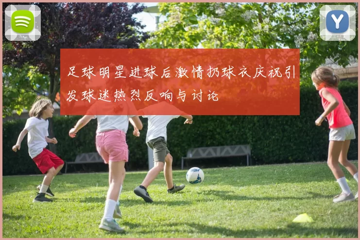 足球明星进球后激情扔球衣庆祝引发球迷热烈反响与讨论