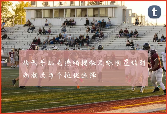 梅西手机壳热销揭秘足球明星的时尚潮流与个性化选择
