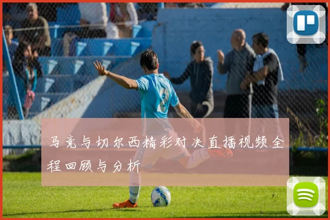 马竞与切尔西精彩对决直播视频全程回顾与分析