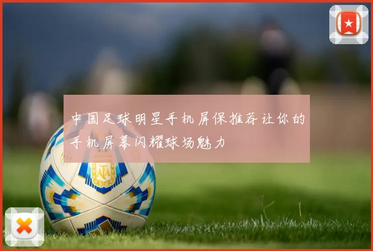 中国足球明星手机屏保推荐让你的手机屏幕闪耀球场魅力
