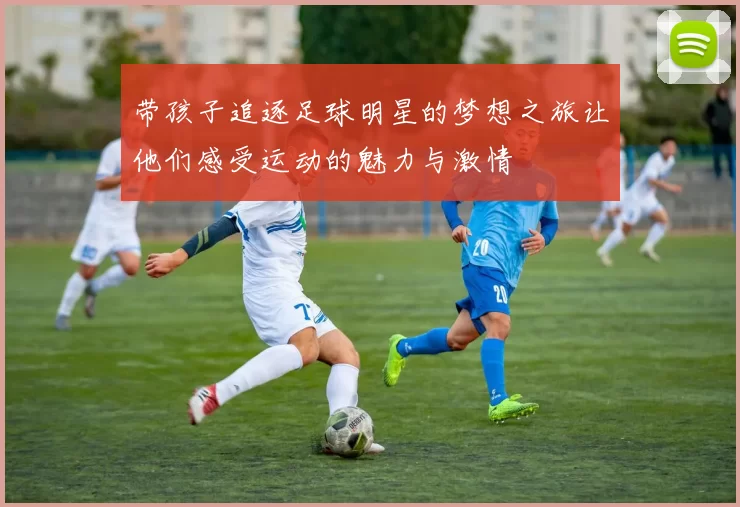 带孩子追逐足球明星的梦想之旅让他们感受运动的魅力与激情