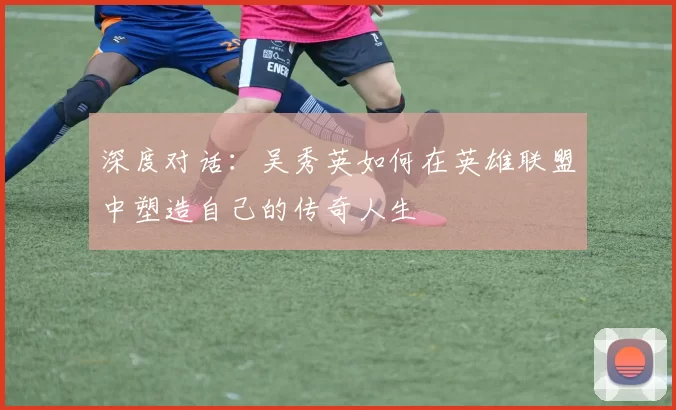 深度对话：吴秀英如何在英雄联盟中塑造自己的传奇人生