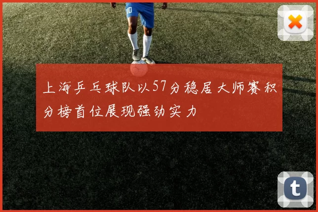上海乒乓球队以57分稳居大师赛积分榜首位展现强劲实力