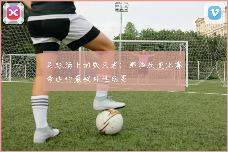 足球场上的毁灭者：那些改变比赛命运的最破坏性明星