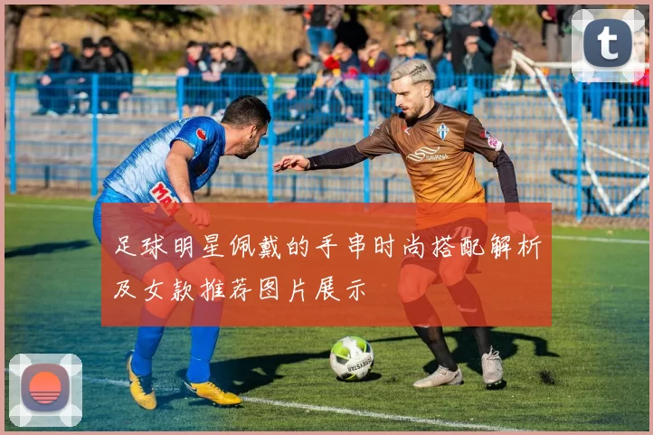 足球明星佩戴的手串时尚搭配解析及女款推荐图片展示