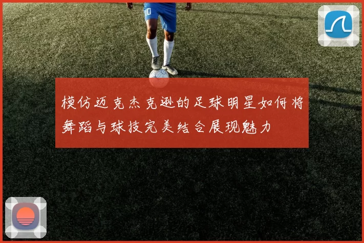 模仿迈克杰克逊的足球明星如何将舞蹈与球技完美结合展现魅力