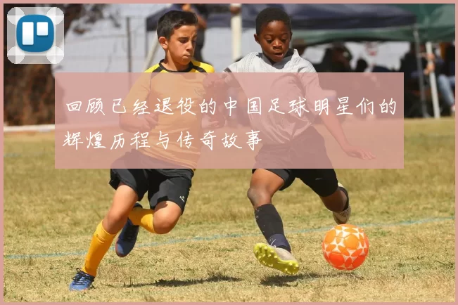 回顾已经退役的中国足球明星们的辉煌历程与传奇故事