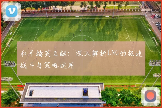 和平精英巨献：深入解析LNG的极速战斗与策略运用
