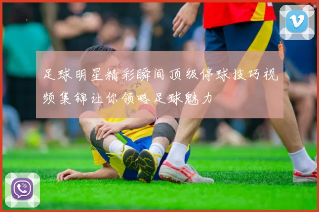 足球明星精彩瞬间顶级停球技巧视频集锦让你领略足球魅力