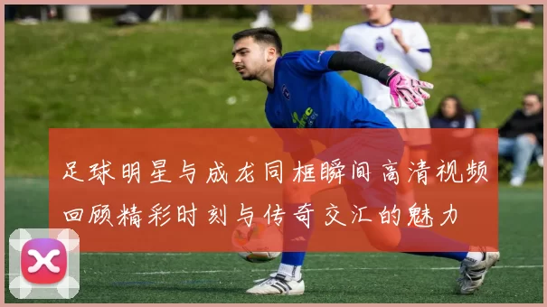 足球明星与成龙同框瞬间高清视频回顾精彩时刻与传奇交汇的魅力