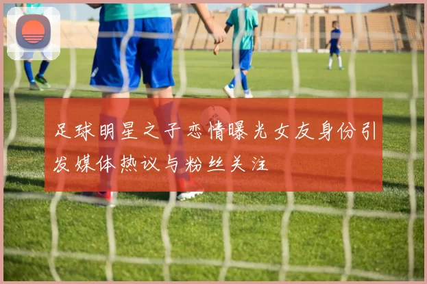足球明星之子恋情曝光女友身份引发媒体热议与粉丝关注