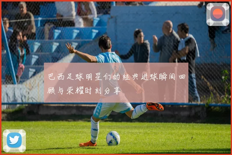 巴西足球明星们的经典进球瞬间回顾与荣耀时刻分享