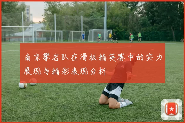 南京攀岩队在滑板精英赛中的实力展现与精彩表现分析