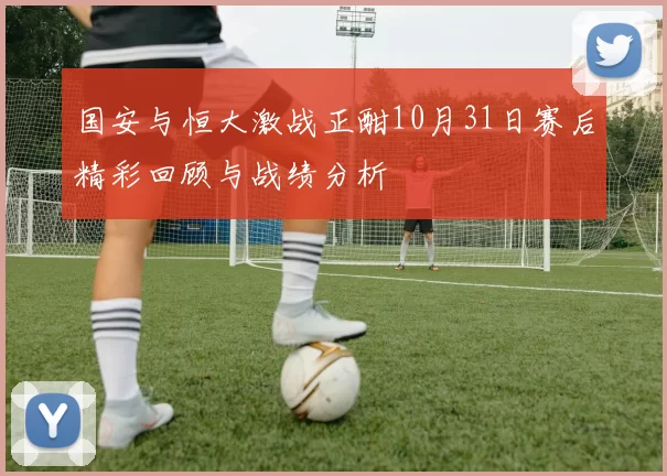 国安与恒大激战正酣10月31日赛后精彩回顾与战绩分析