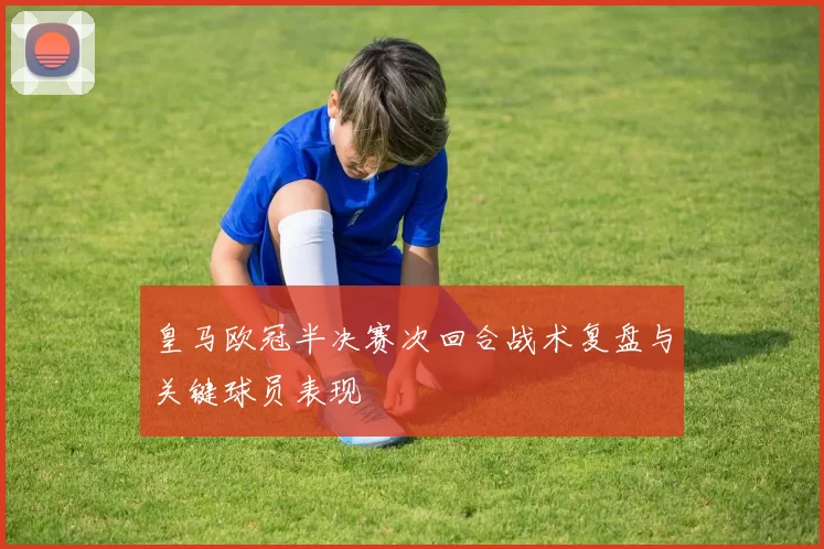 皇马欧冠半决赛次回合战术复盘与关键球员表现