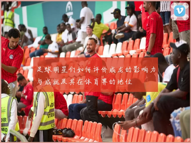 足球明星们如何评价成龙的影响力与成就及其在体育界的地位