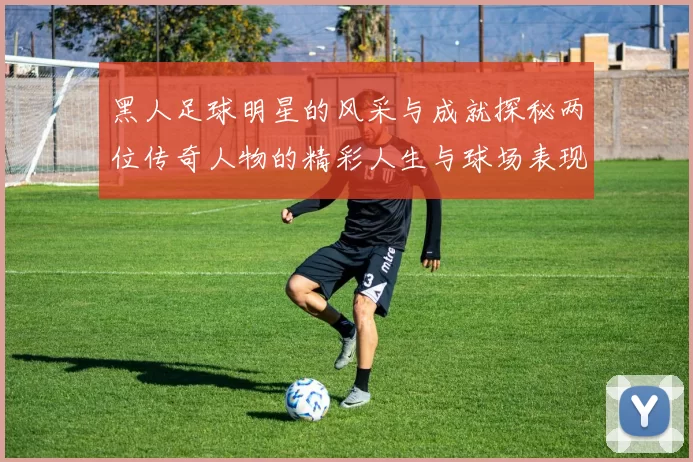 黑人足球明星的风采与成就探秘两位传奇人物的精彩人生与球场表现