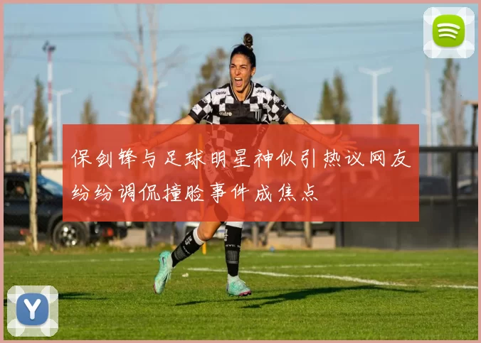 保剑锋与足球明星神似引热议网友纷纷调侃撞脸事件成焦点