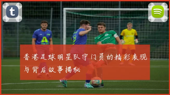 香港足球明星队守门员的精彩表现与背后故事揭秘