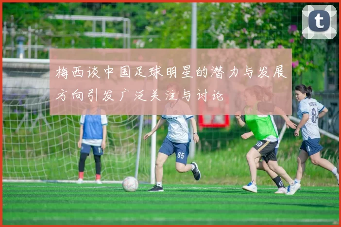 梅西谈中国足球明星的潜力与发展方向引发广泛关注与讨论