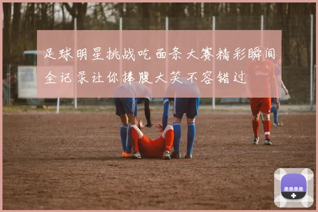 足球明星挑战吃面条大赛精彩瞬间全记录让你捧腹大笑不容错过