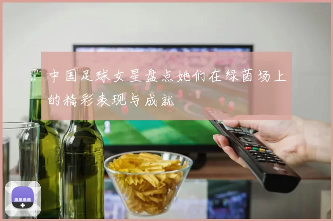 中国足球女星盘点她们在绿茵场上的精彩表现与成就