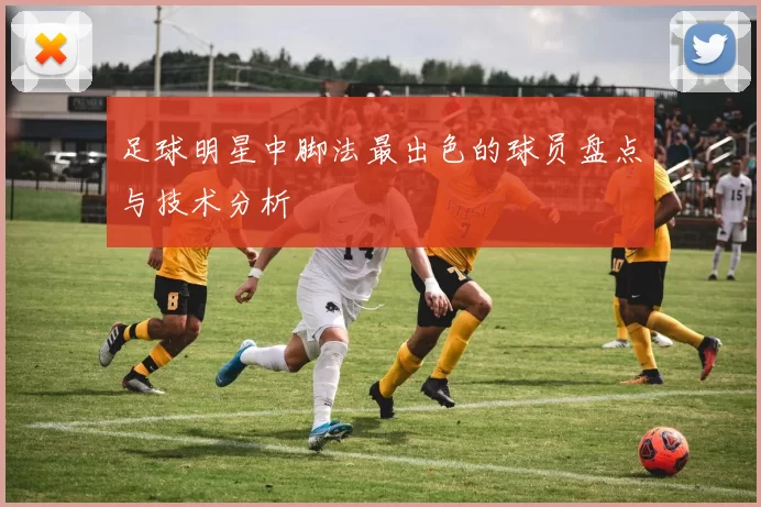 足球明星中脚法最出色的球员盘点与技术分析