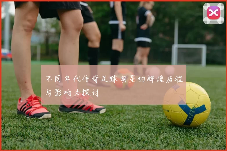 不同年代传奇足球明星的辉煌历程与影响力探讨