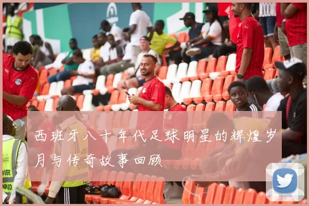 西班牙八十年代足球明星的辉煌岁月与传奇故事回顾