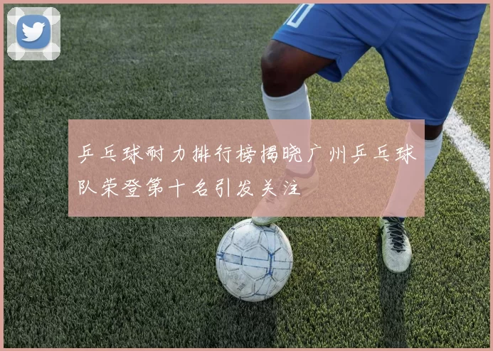 乒乓球耐力排行榜揭晓广州乒乓球队荣登第十名引发关注