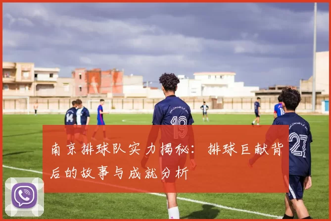 南京排球队实力揭秘：排球巨献背后的故事与成就分析