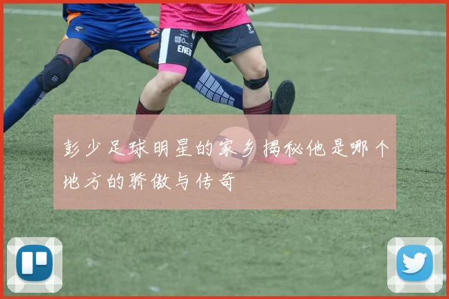 彭少足球明星的家乡揭秘他是哪个地方的骄傲与传奇