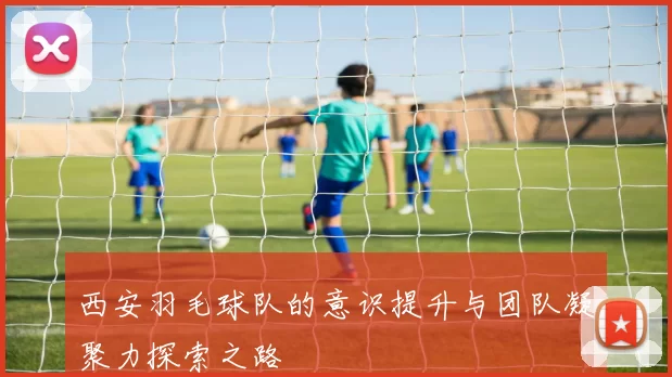 西安羽毛球队的意识提升与团队凝聚力探索之路