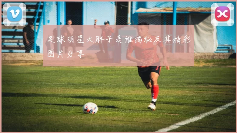 足球明星大胖子是谁揭秘及其精彩图片分享