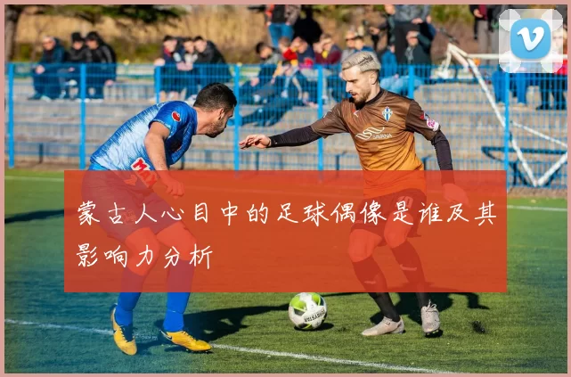 蒙古人心目中的足球偶像是谁及其影响力分析