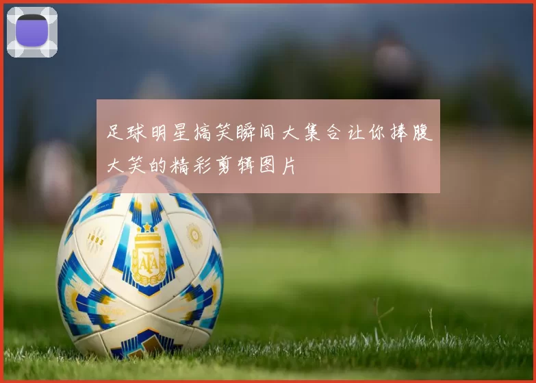 足球明星搞笑瞬间大集合让你捧腹大笑的精彩剪辑图片