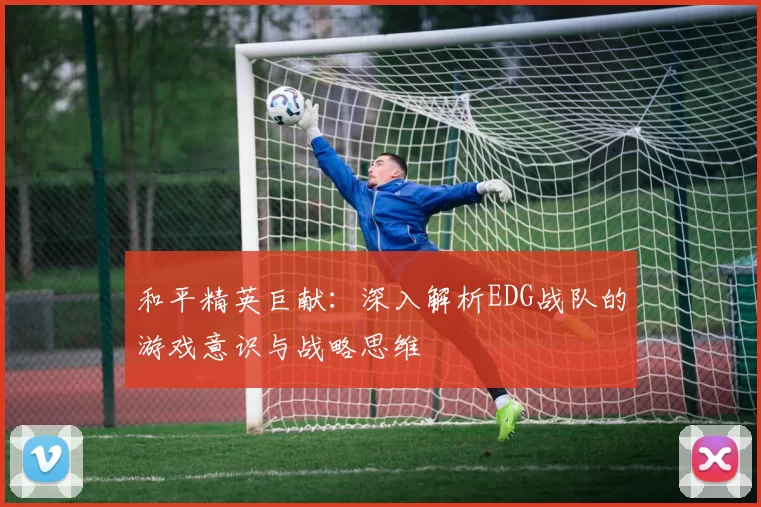 和平精英巨献：深入解析EDG战队的游戏意识与战略思维