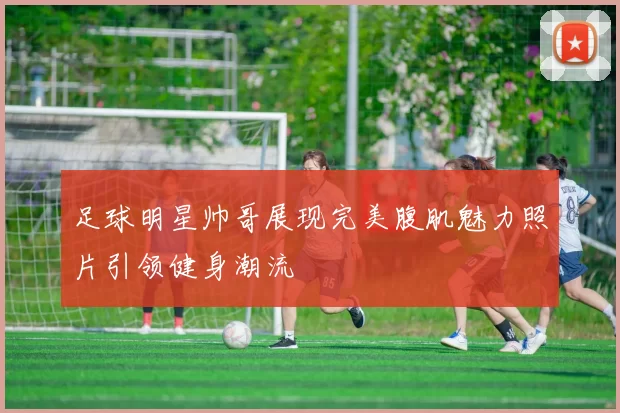 足球明星帅哥展现完美腹肌魅力照片引领健身潮流