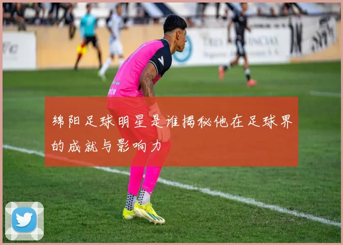 绵阳足球明星是谁揭秘他在足球界的成就与影响力