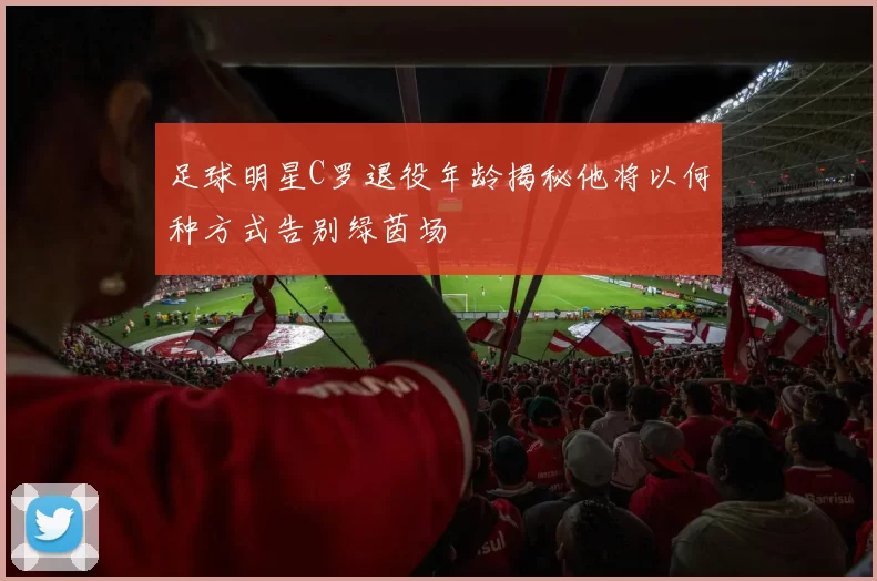 足球明星C罗退役年龄揭秘他将以何种方式告别绿茵场