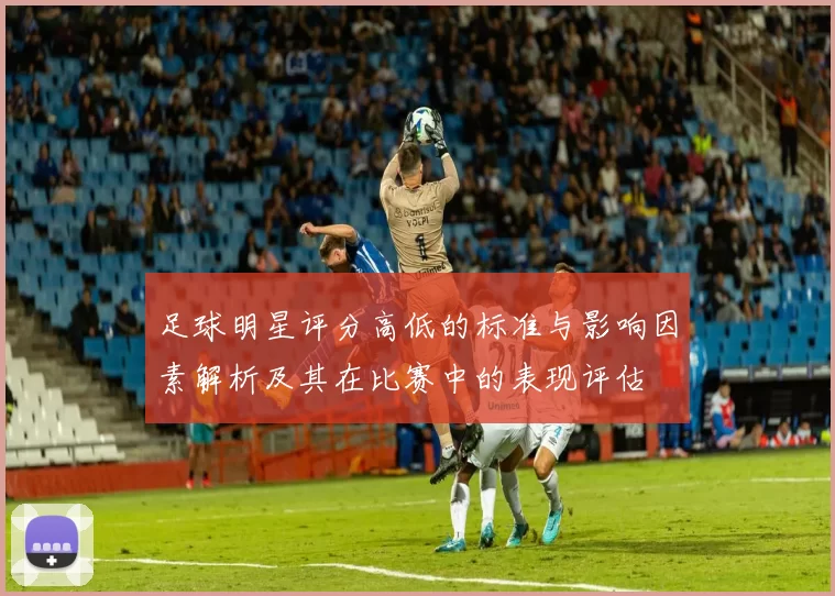 足球明星评分高低的标准与影响因素解析及其在比赛中的表现评估