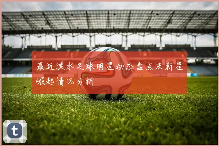 最近溧水足球明星动态盘点及新星崛起情况分析