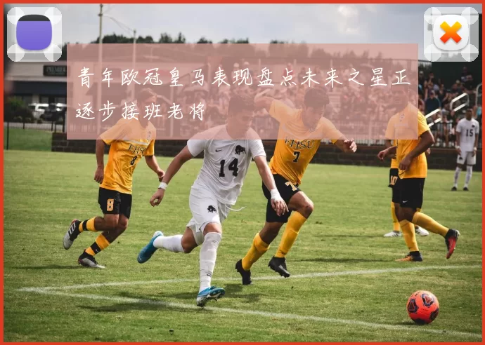 青年欧冠皇马表现盘点未来之星正逐步接班老将