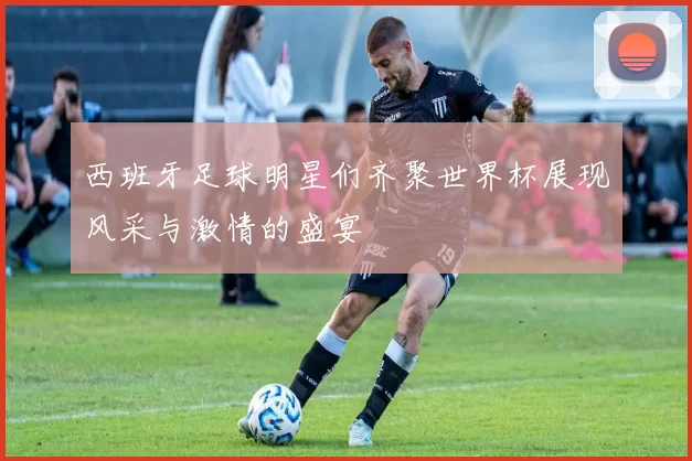 西班牙足球明星们齐聚世界杯展现风采与激情的盛宴