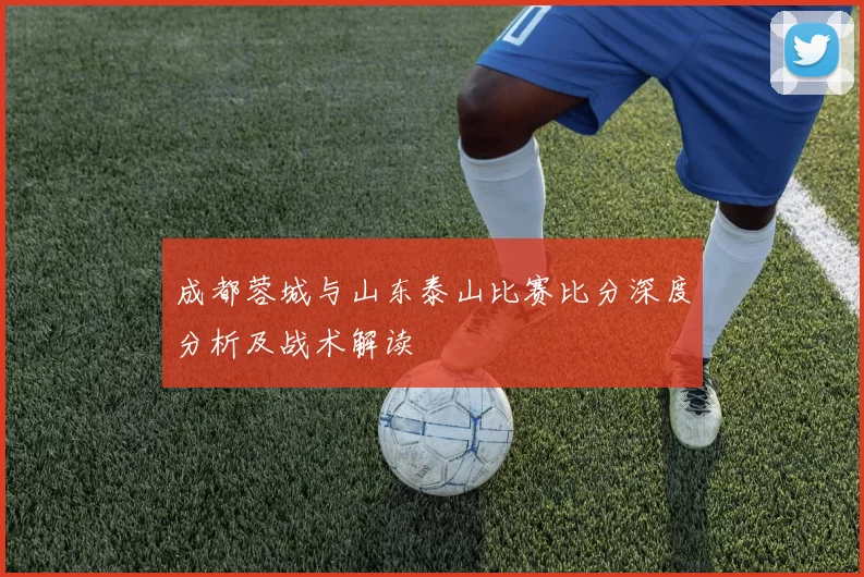 成都蓉城与山东泰山比赛比分深度分析及战术解读