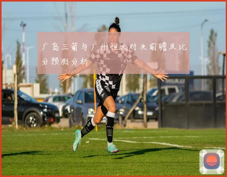 广岛三箭与广州恒大对决前瞻及比分预测分析