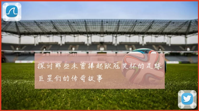 探讨那些未曾捧起欧冠奖杯的足球巨星们的传奇故事