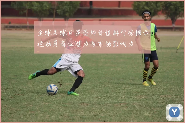 全球足球巨星签约价值排行榜揭示运动员商业潜力与市场影响力