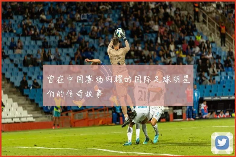 曾在中国赛场闪耀的国际足球明星们的传奇故事