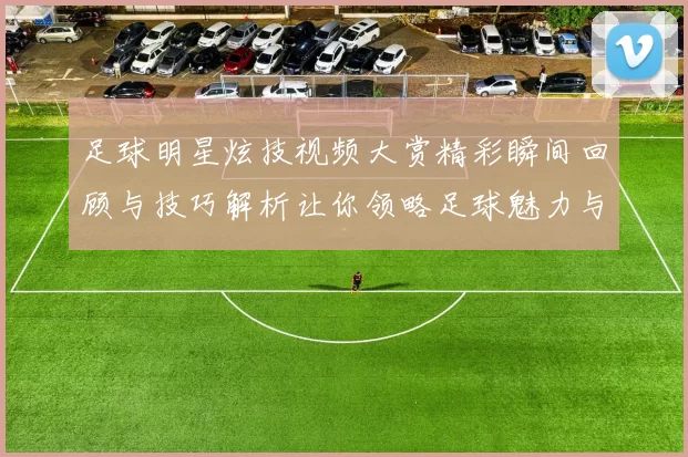 足球明星炫技视频大赏精彩瞬间回顾与技巧解析让你领略足球魅力与激情